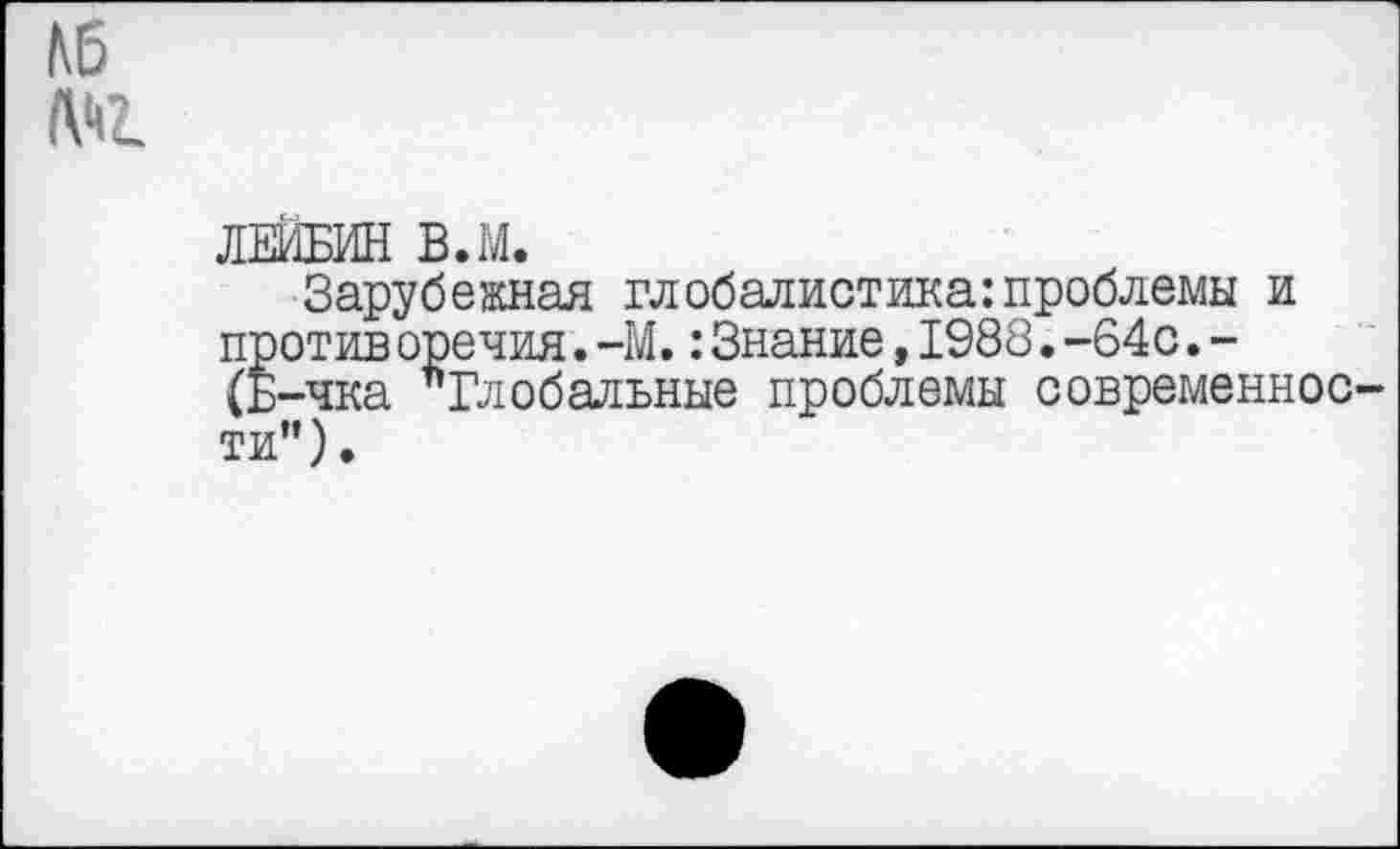 ﻿N5
ЛЕЙБИН В.М.
Зарубежная глобалистика:проблемы и против оречия.-М.:Знание,1988.-64с.-(Б-чка "Глобальные проблемы современности”).